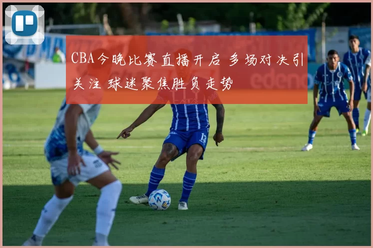 CBA今晚比赛直播开启 多场对决引关注 球迷聚焦胜负走势