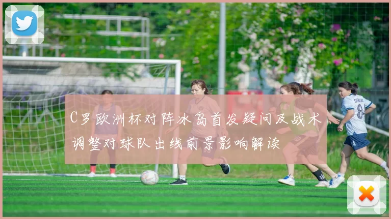 C罗欧洲杯对阵冰岛首发疑问及战术调整对球队出线前景影响解读