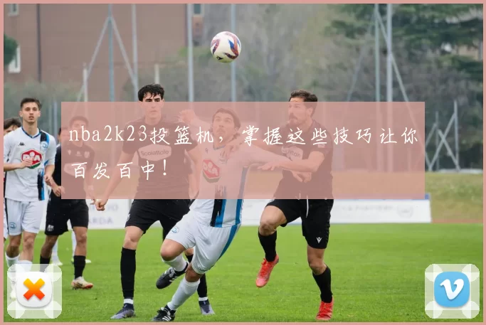 nba2k23投篮机，掌握这些技巧让你百发百中！