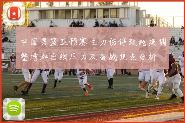 中国男篮亚预赛主力伤停致轮换调整增加出线压力及备战焦点分析