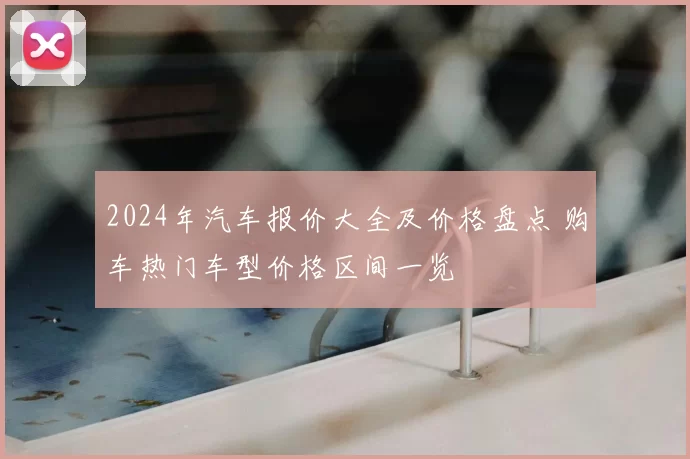 2024年汽车报价大全及价格盘点 购车热门车型价格区间一览